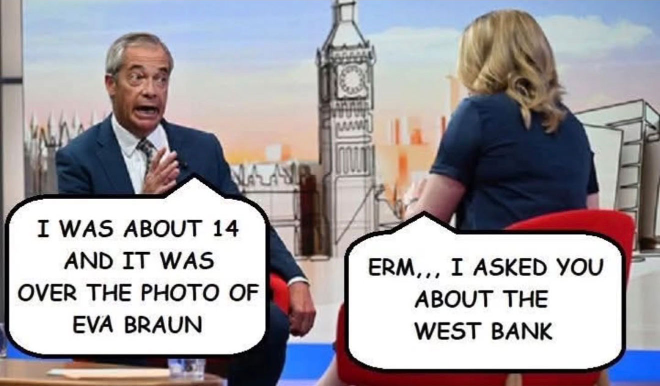 Cuntboy Farage being interviewed about the West Bank, getting mixed up and responding with 'I was about 14 and it was over a photo of Eva Braun.'